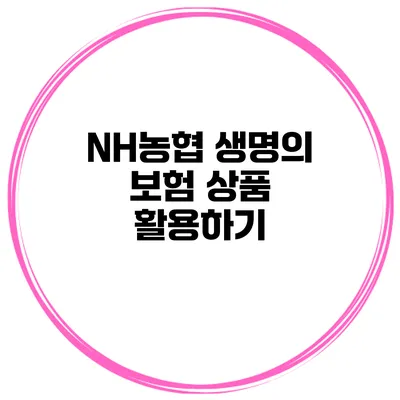 NH농협 생명의 보험 상품 활용하기