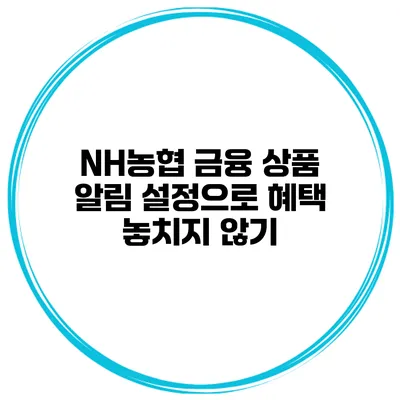 NH농협 금융 상품 알림 설정으로 혜택 놓치지 않기