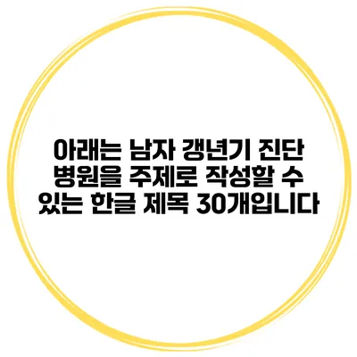 아래는 남자 갱년기 진단 병원을 주제로 작성할 수 있는 한글 제목 30개입니다: